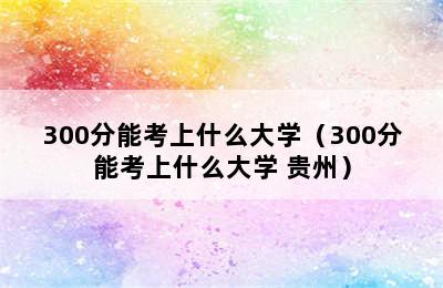 300分能考上什么大学（300分能考上什么大学 贵州）